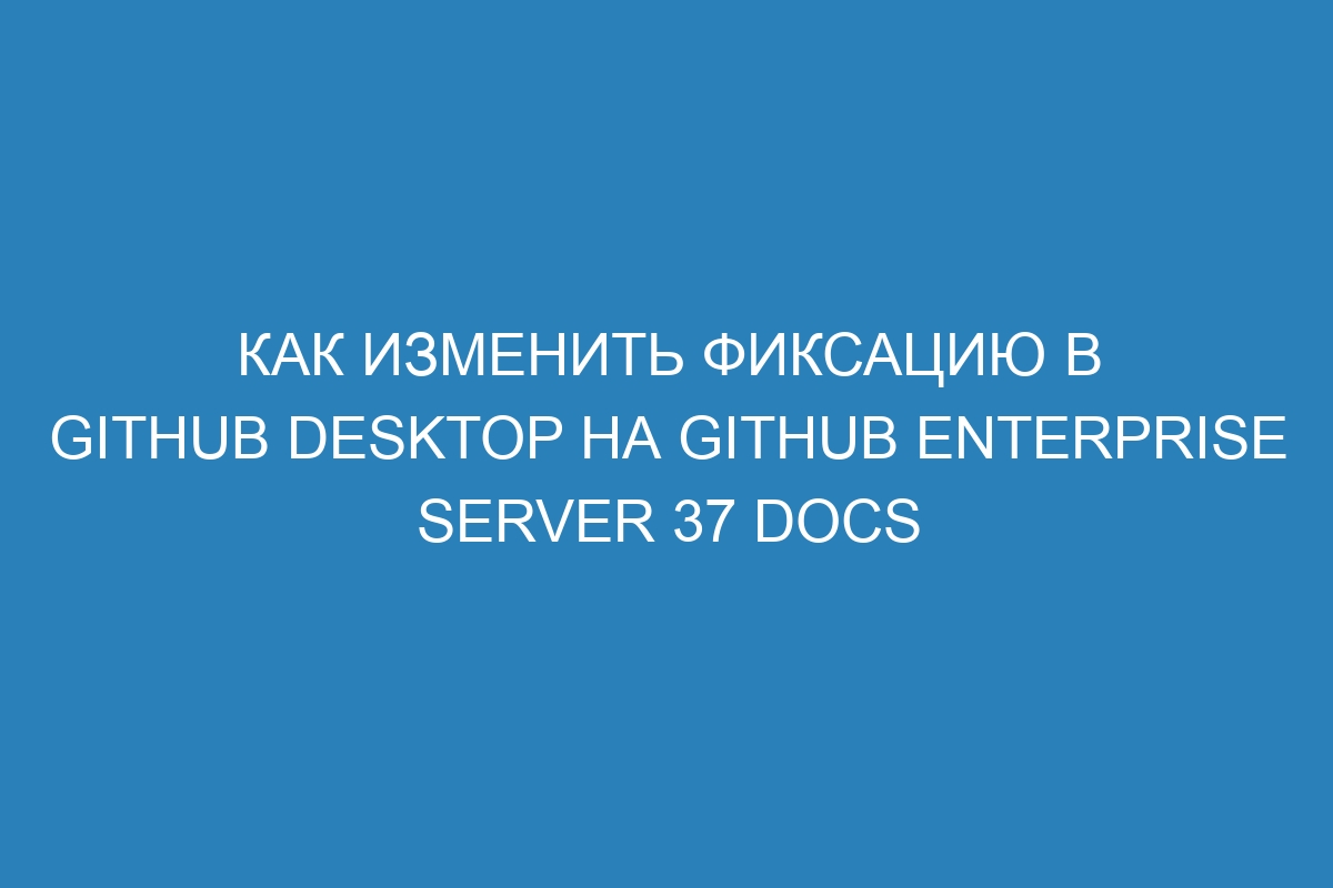 Как изменить фиксацию в GitHub Desktop на GitHub Enterprise Server 37 Docs