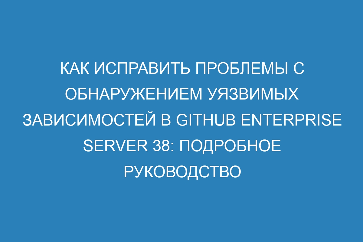 Как исправить проблемы с обнаружением уязвимых зависимостей в GitHub Enterprise Server 38: подробное руководство