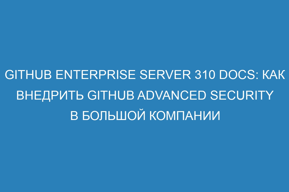 GitHub Enterprise Server 310 Docs: как внедрить GitHub Advanced Security в большой компании