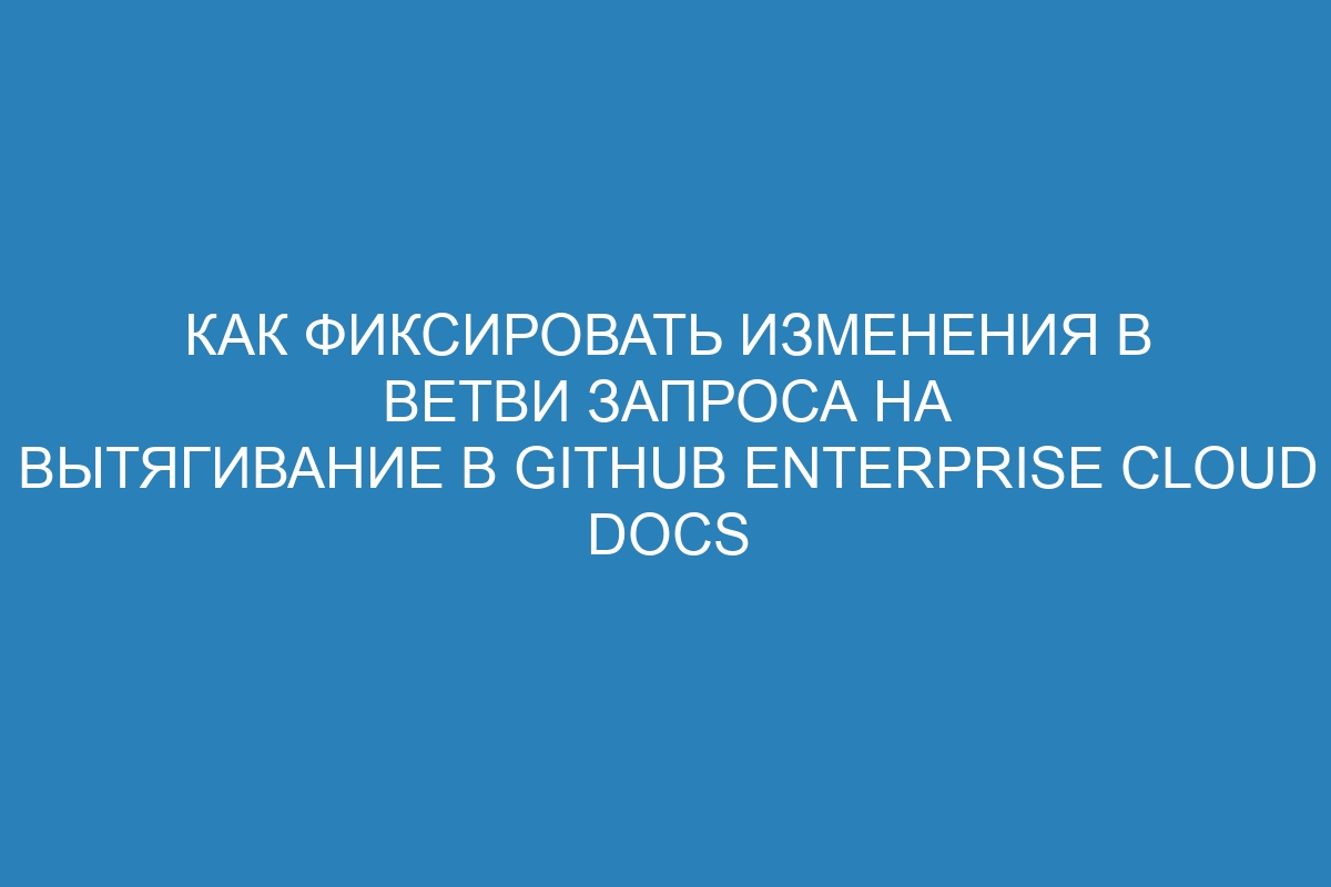 Как фиксировать изменения в ветви запроса на вытягивание в GitHub Enterprise Cloud Docs