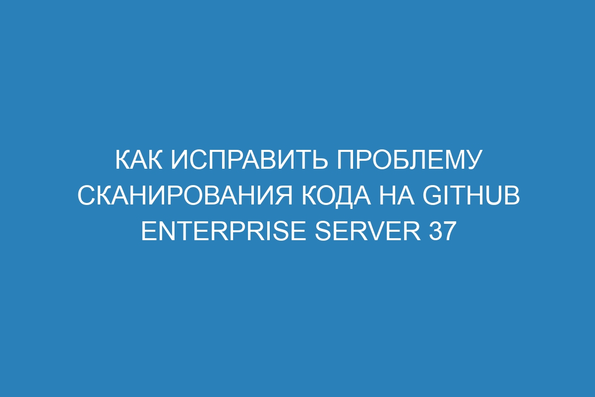 Как исправить проблему сканирования кода на GitHub Enterprise Server 37