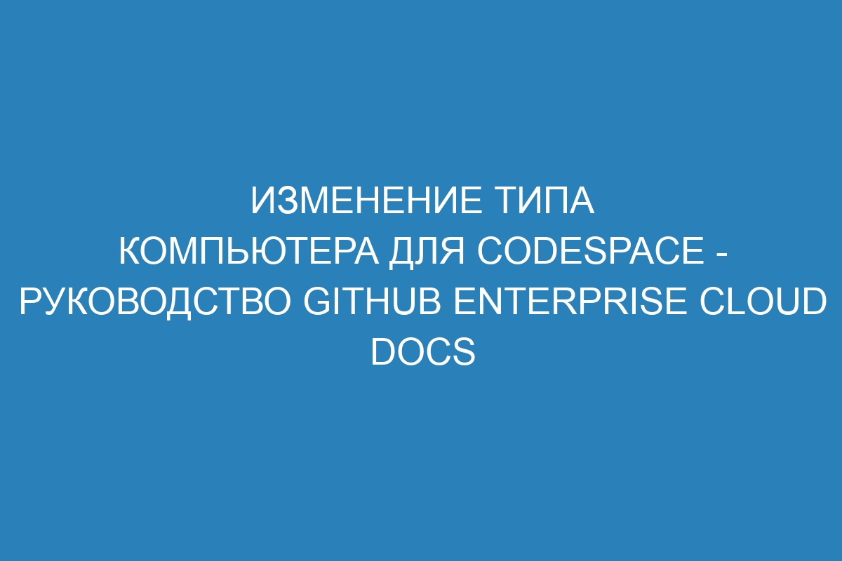 Изменение типа компьютера для CodeSpace - руководство GitHub Enterprise Cloud Docs