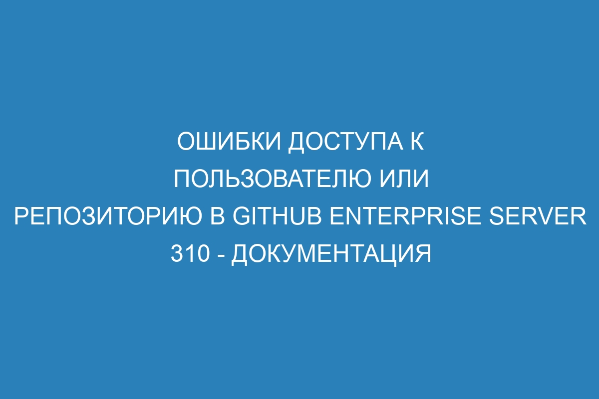 Ошибки доступа к пользователю или репозиторию в GitHub Enterprise Server 310 - Документация