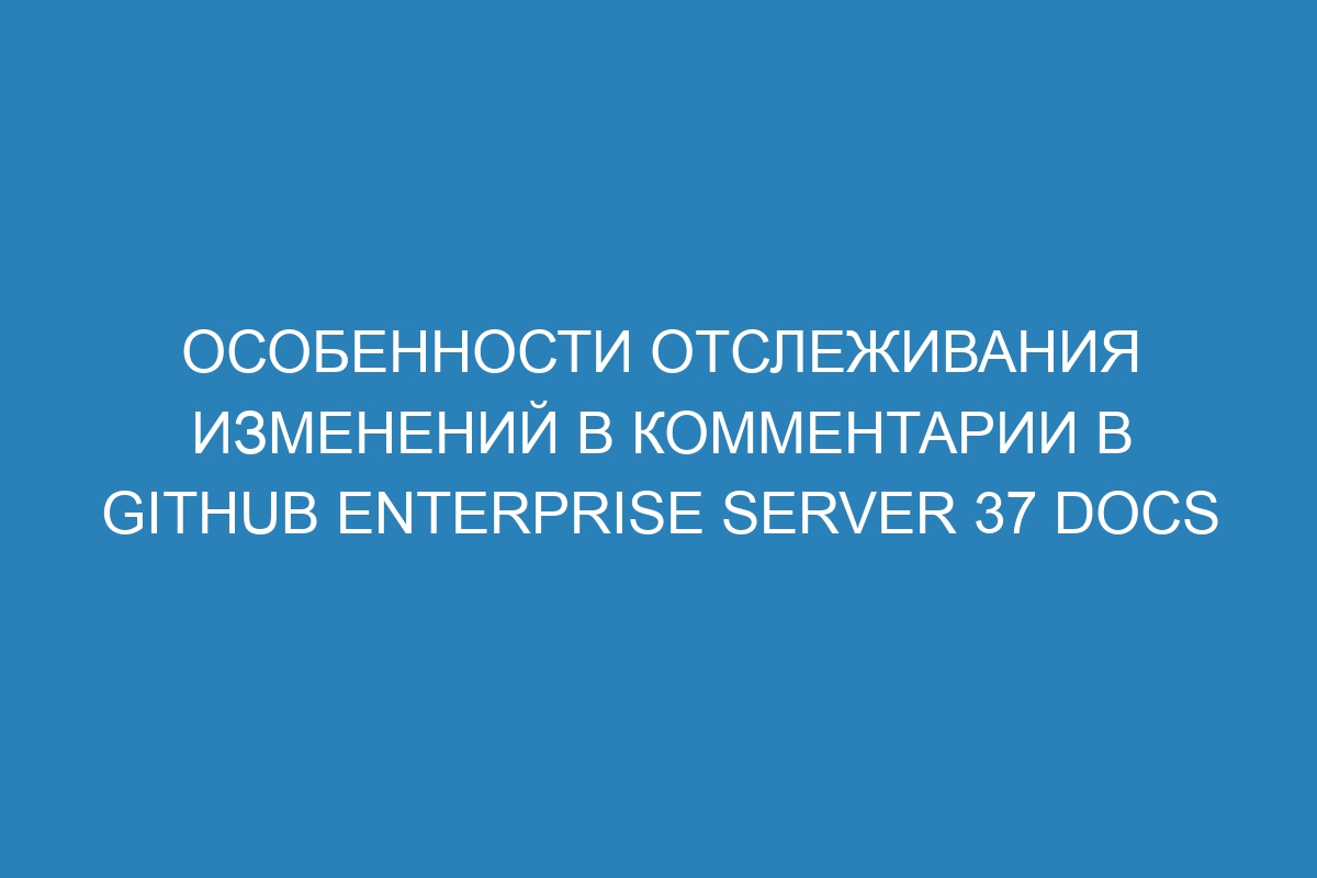 Особенности отслеживания изменений в комментарии в GitHub Enterprise Server 37 Docs