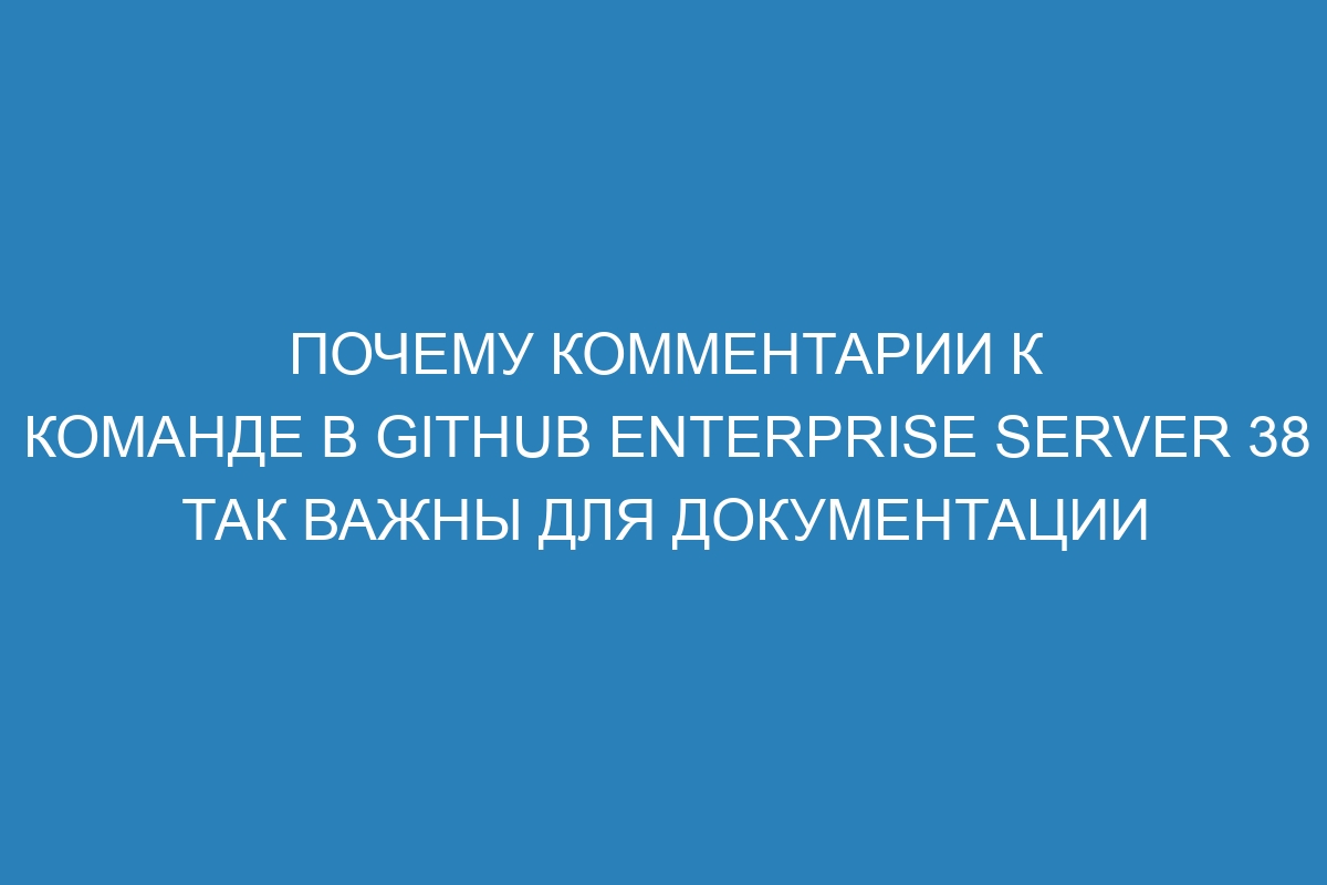 Почему комментарии к команде в GitHub Enterprise Server 38 так важны для документации