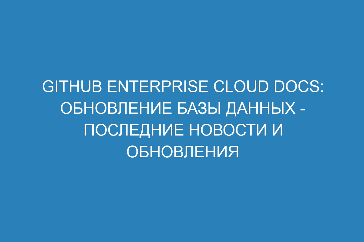 GitHub Enterprise Cloud Docs: обновление базы данных - последние новости и обновления