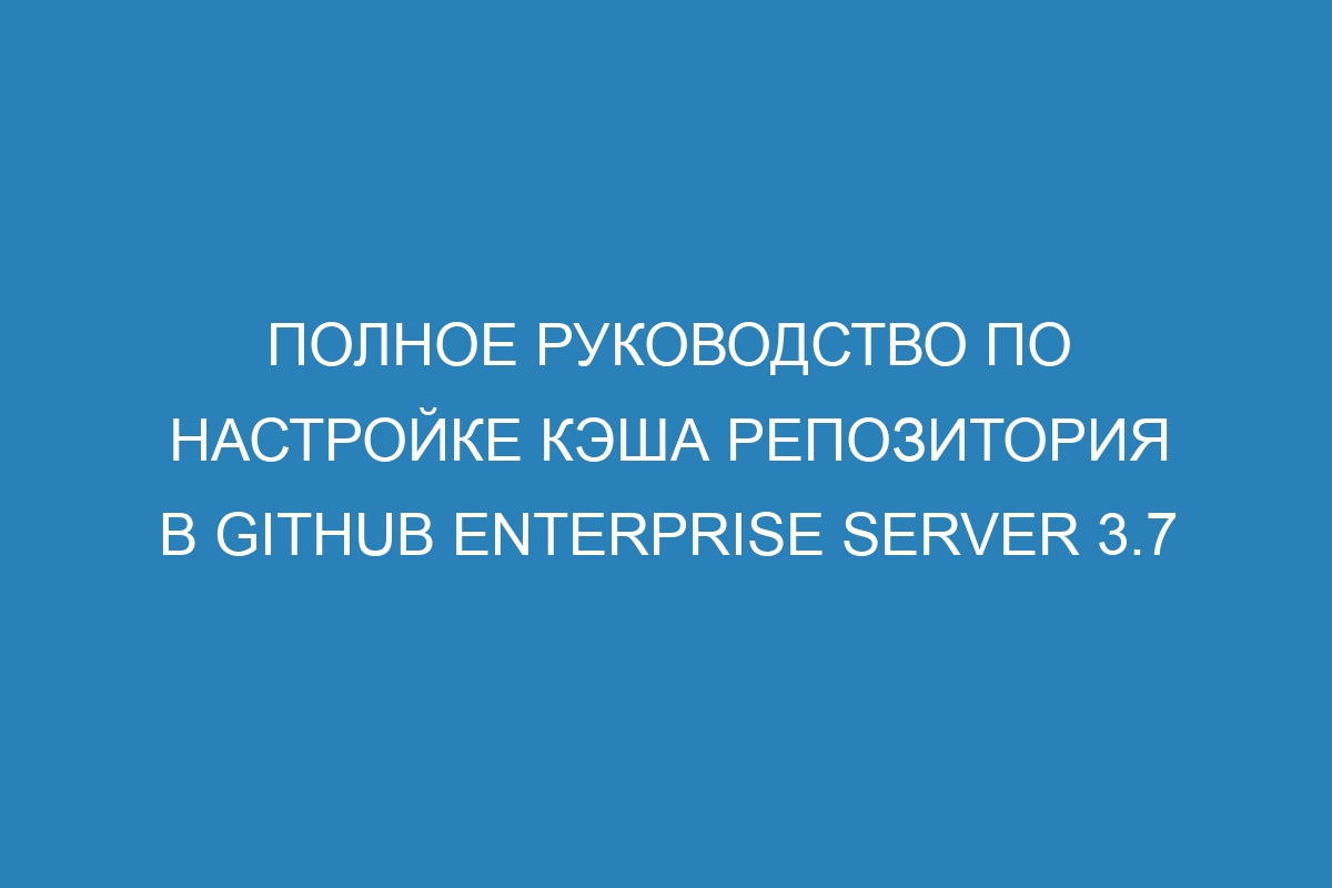 Полное руководство по настройке кэша репозитория в GitHub Enterprise Server 3.7