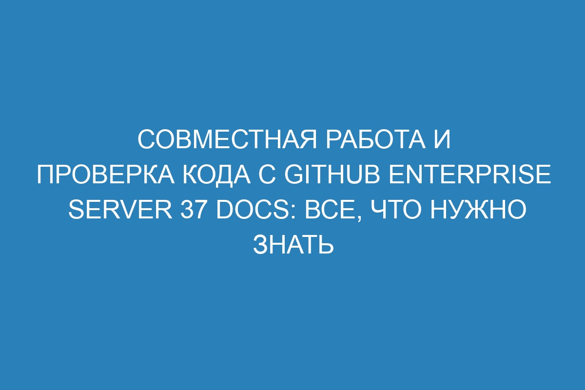 Совместная работа и проверка кода с GitHub Enterprise Server 37 Docs: все, что нужно знать