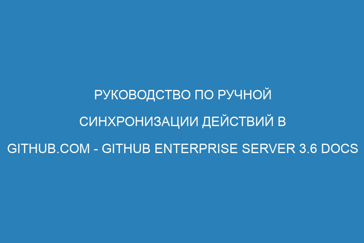 Руководство по ручной синхронизации действий в GitHub.com - GitHub Enterprise Server 3.6 Docs