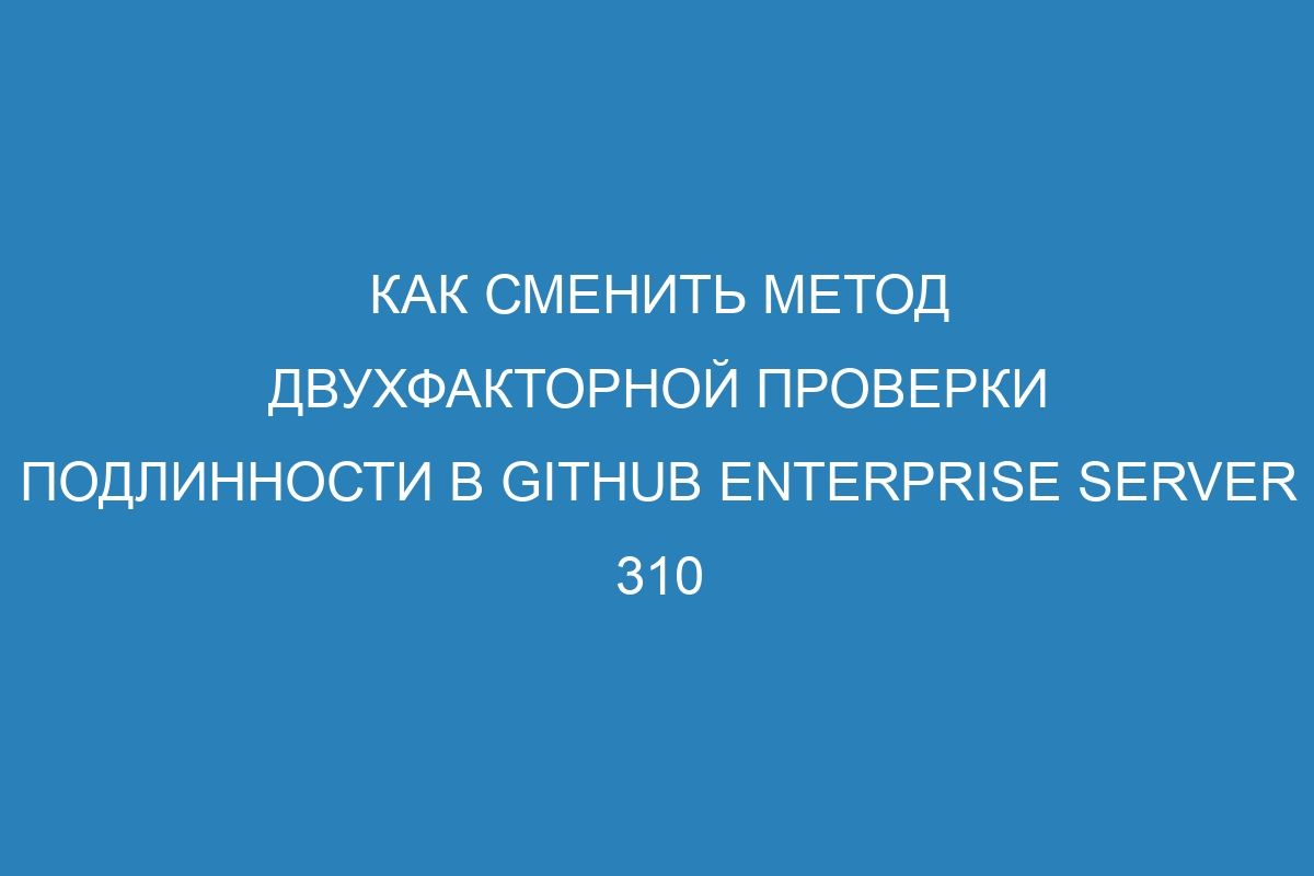 Как сменить метод двухфакторной проверки подлинности в GitHub Enterprise Server 310