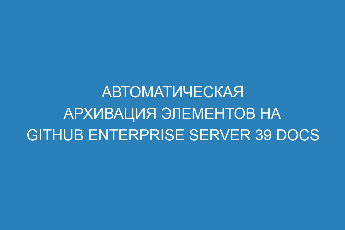 Автоматическая архивация элементов на GitHub Enterprise Server 39 Docs