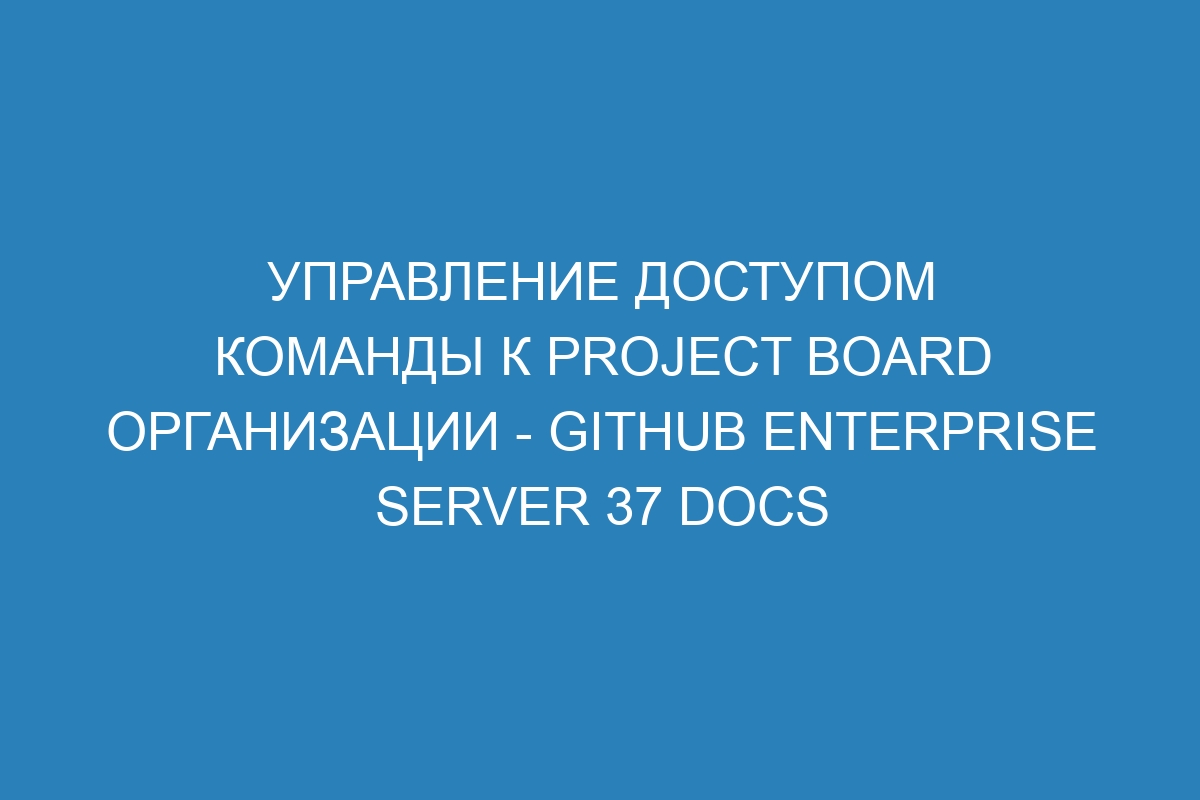 Управление доступом команды к project board организации - GitHub Enterprise Server 37 Docs