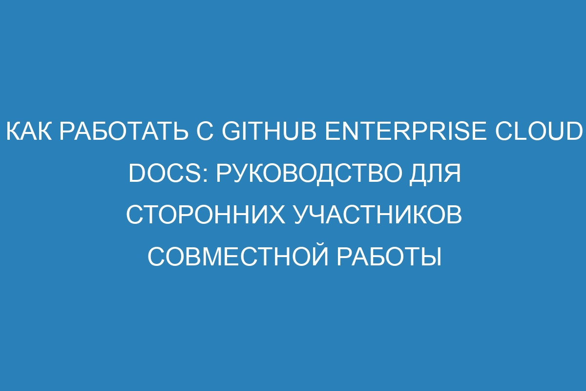 Как работать с GitHub Enterprise Cloud Docs: руководство для сторонних участников совместной работы