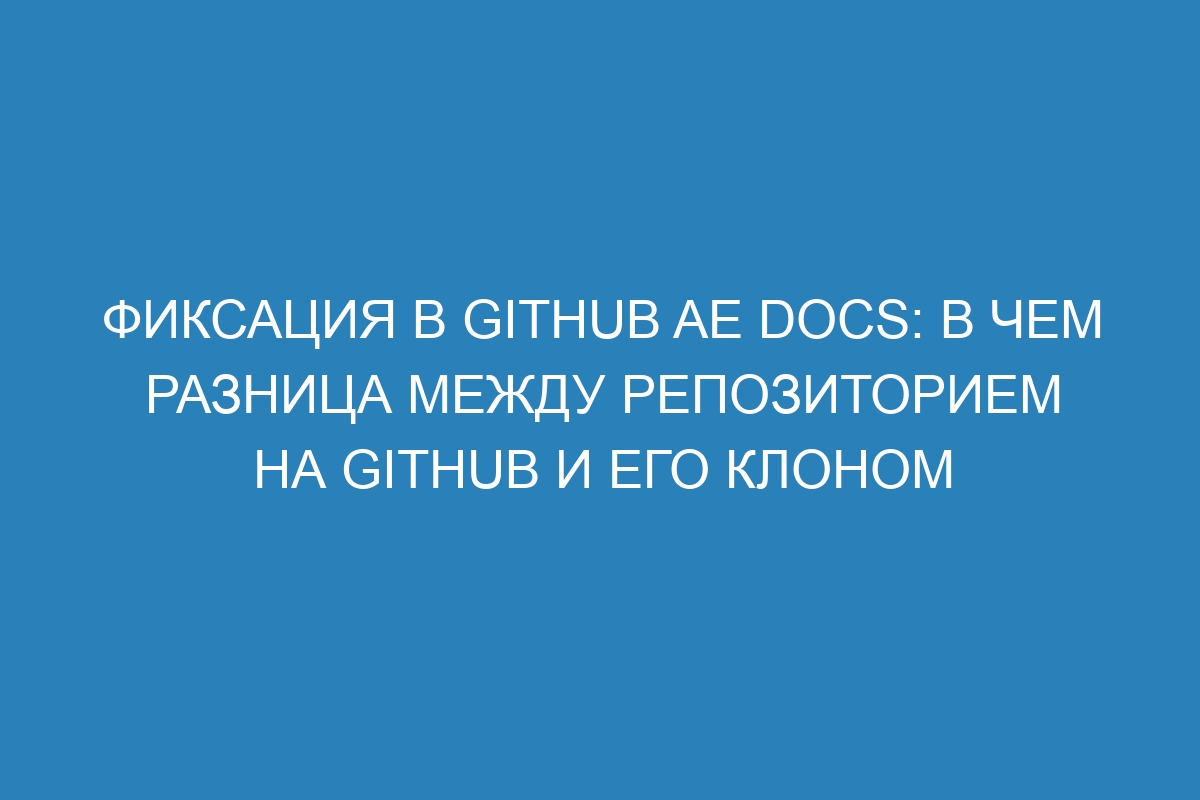 Фиксация в GitHub AE Docs: в чем разница между репозиторием на GitHub и его клоном
