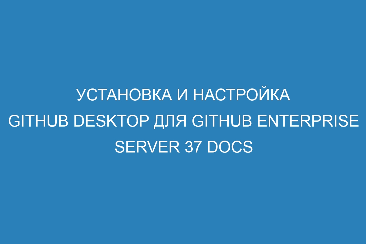 Установка и настройка GitHub Desktop для GitHub Enterprise Server 37 Docs