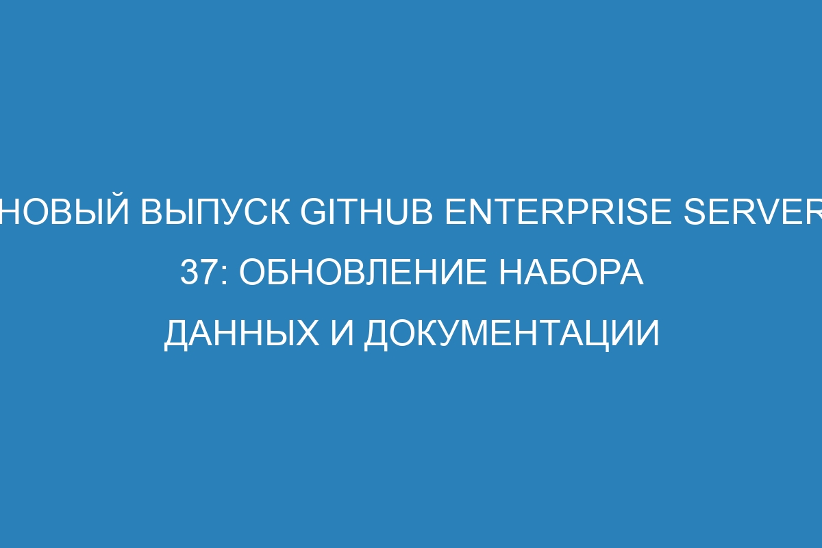 Новый выпуск GitHub Enterprise Server 37: обновление набора данных и документации