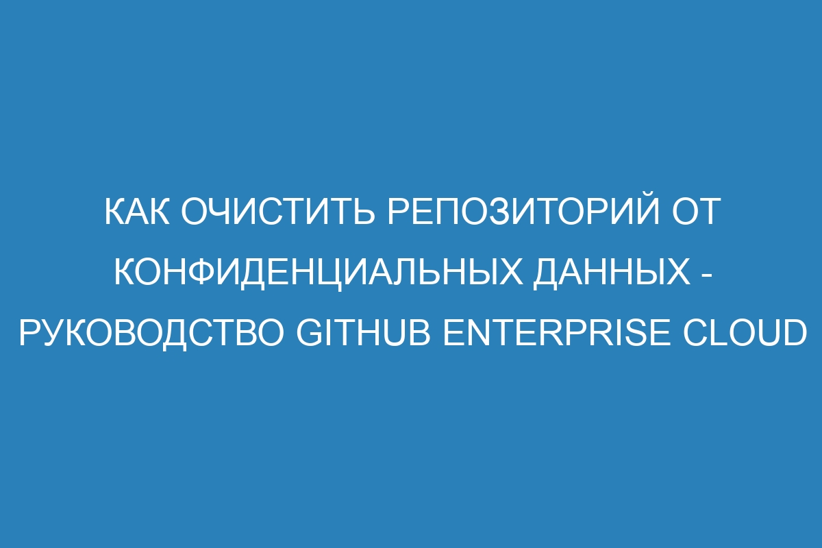 Как очистить репозиторий от конфиденциальных данных - руководство GitHub Enterprise Cloud