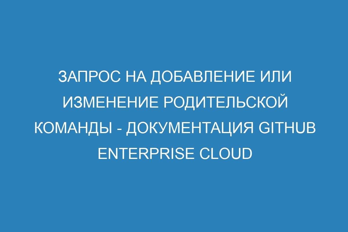 Запрос на добавление или изменение родительской команды - Документация GitHub Enterprise Cloud