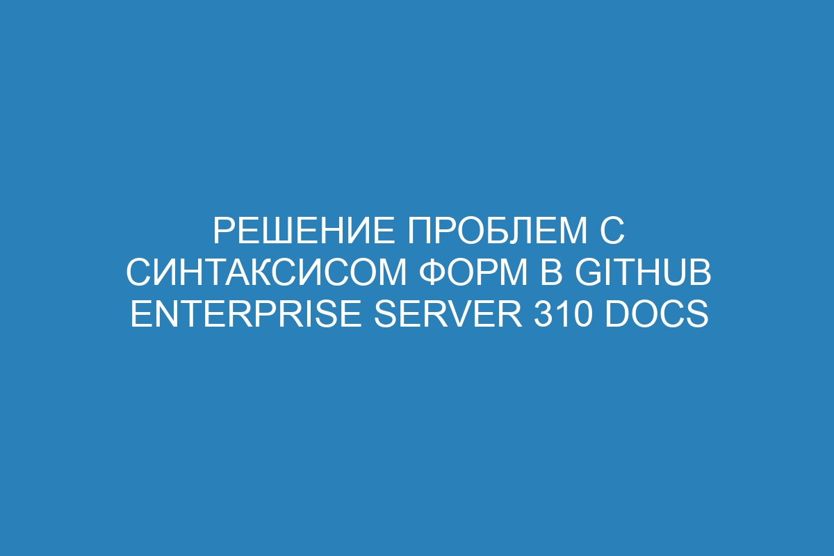 Решение проблем с синтаксисом форм в GitHub Enterprise Server 310 Docs