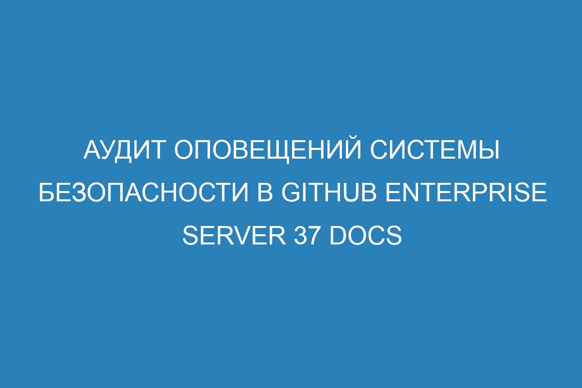 Аудит оповещений системы безопасности в GitHub Enterprise Server 37 Docs