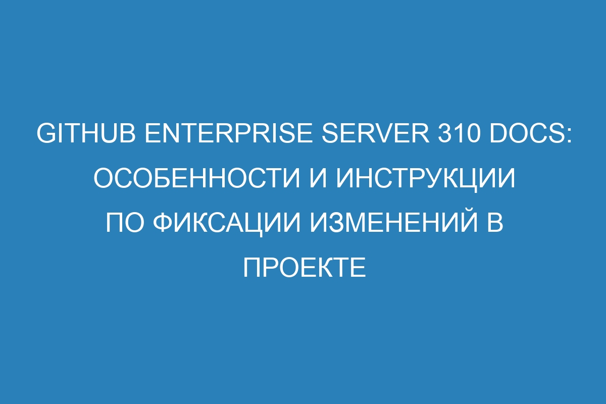 GitHub Enterprise Server 310 Docs: особенности и инструкции по фиксации изменений в проекте