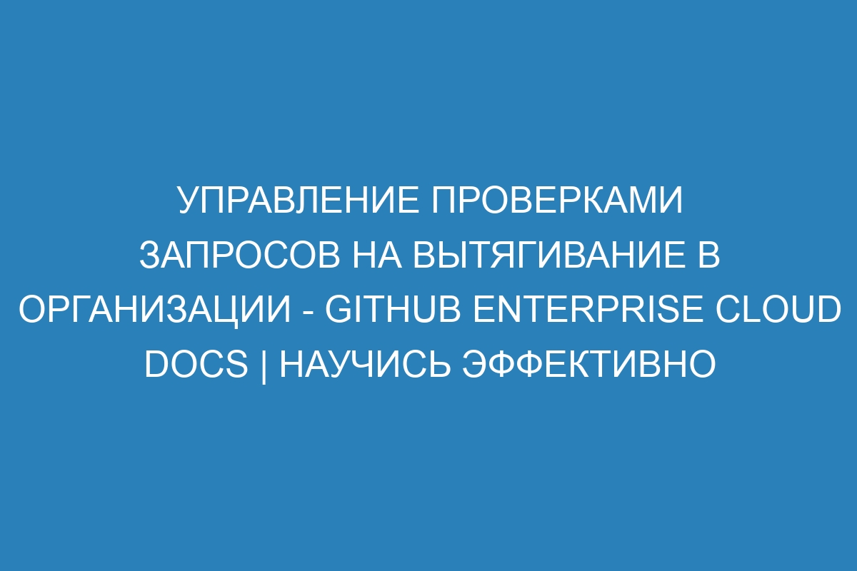 Управление проверками запросов на вытягивание в организации - GitHub Enterprise Cloud Docs | Научись эффективно управлять запросами на вытягивание в GitHub Enterprise