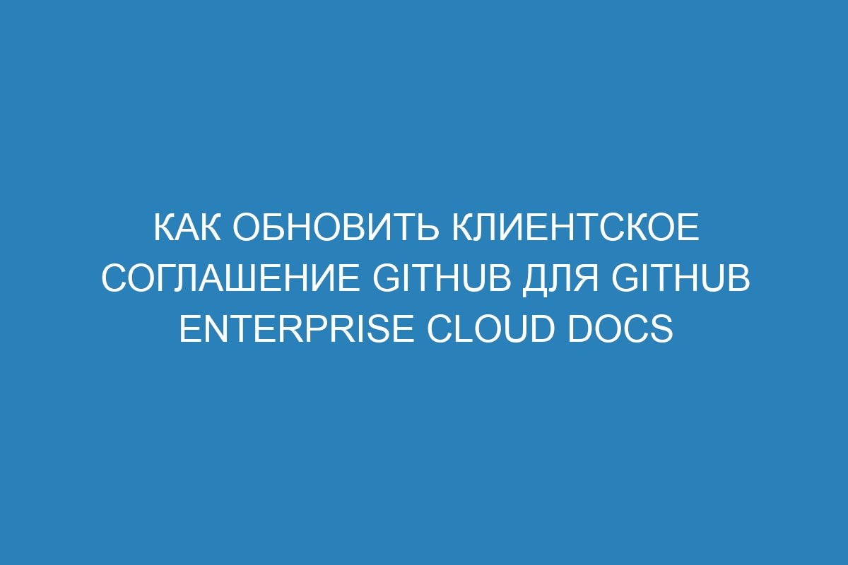 Как обновить клиентское соглашение GitHub для GitHub Enterprise Cloud Docs