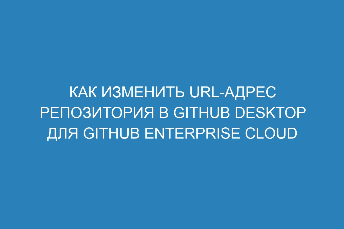 Как изменить URL-адрес репозитория в GitHub Desktop для GitHub Enterprise Cloud