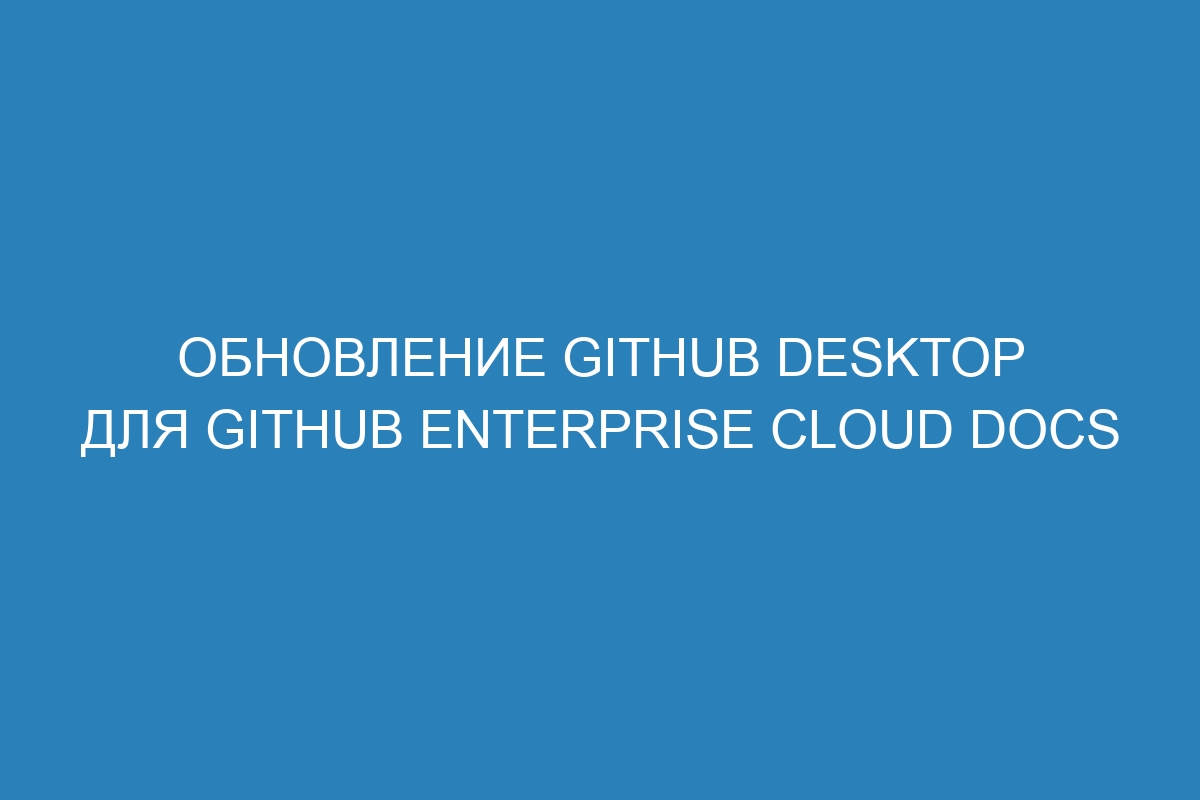 Обновление GitHub Desktop для GitHub Enterprise Cloud Docs