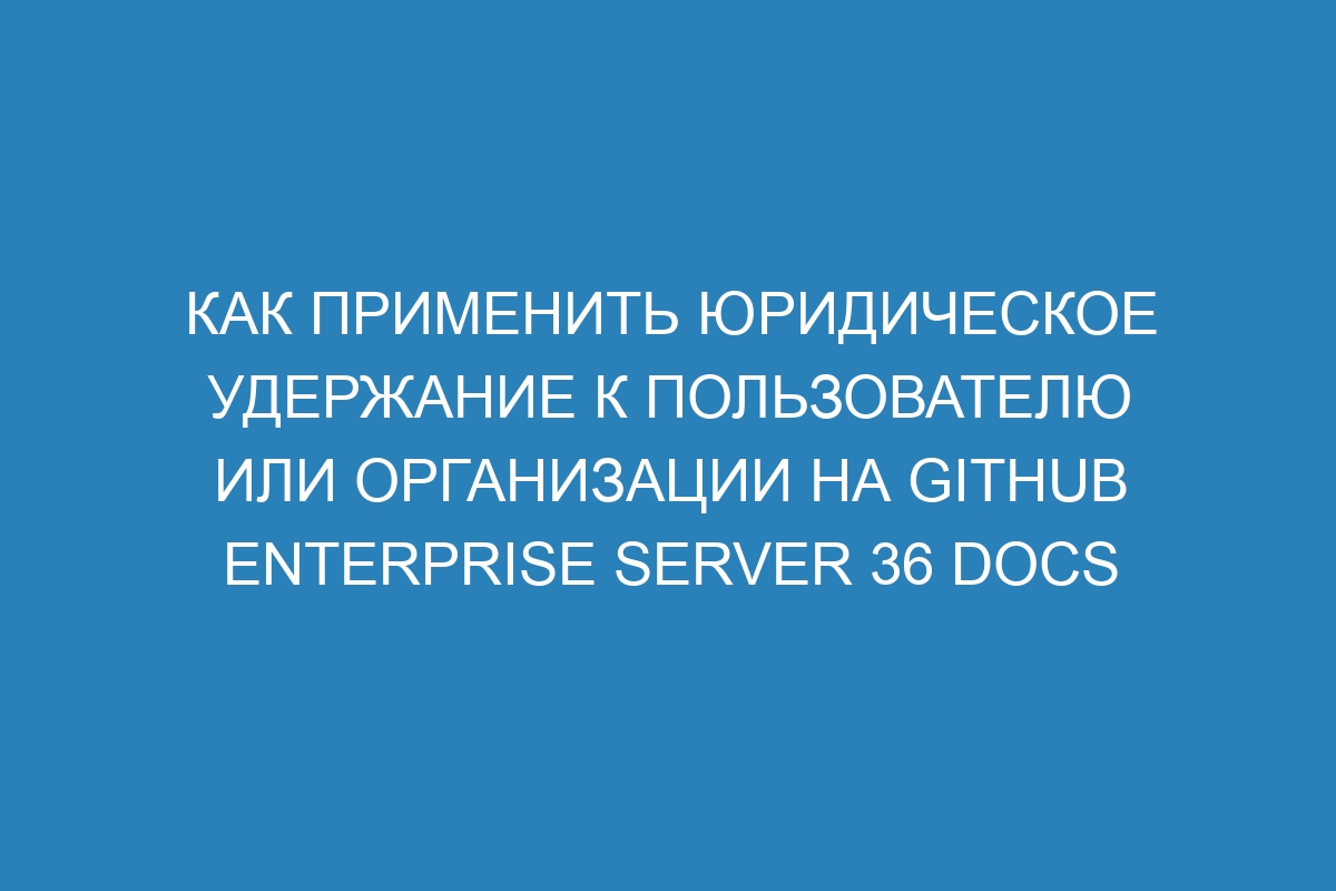 Как применить юридическое удержание к пользователю или организации на GitHub Enterprise Server 36 Docs