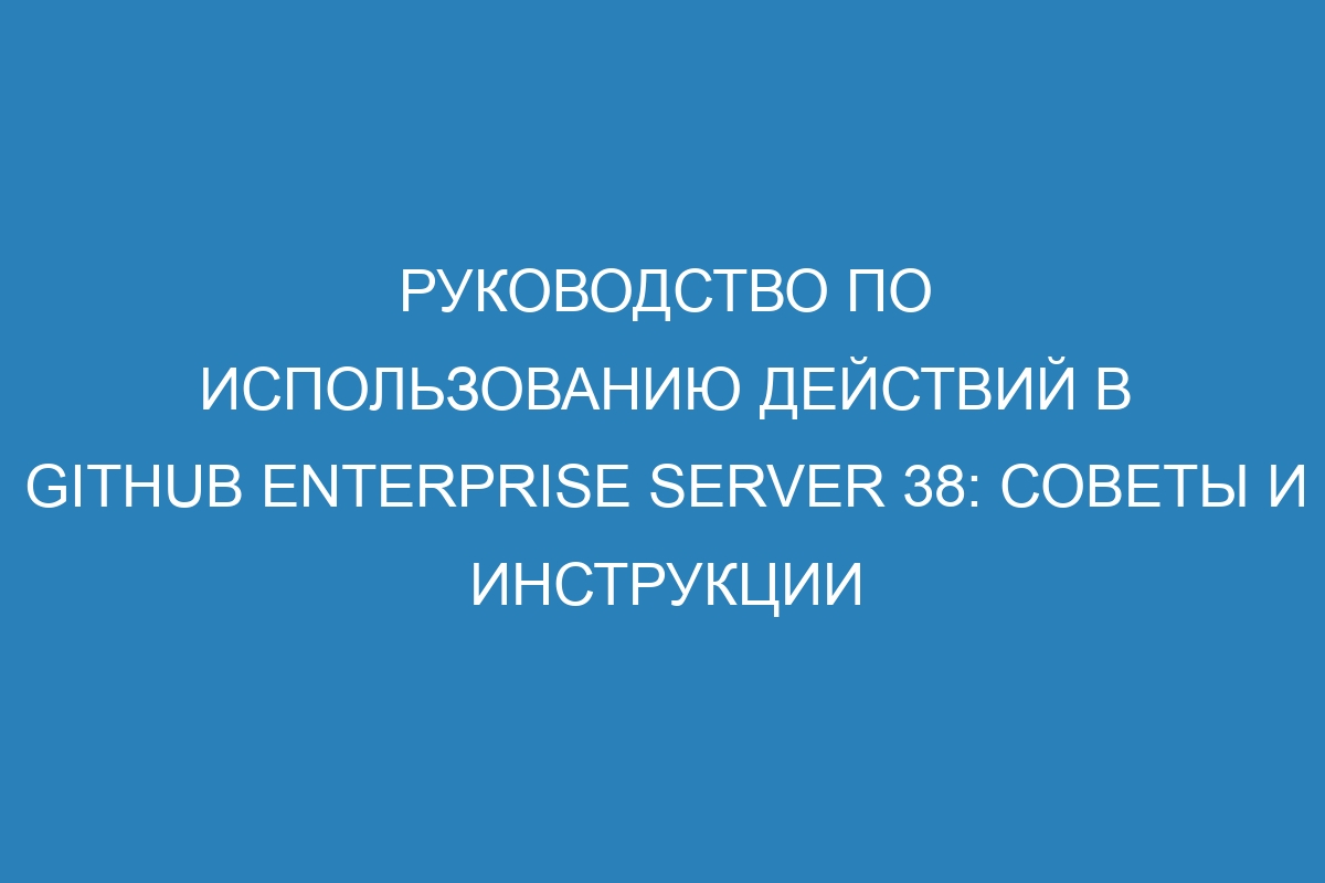 Руководство по использованию действий в GitHub Enterprise Server 38: советы и инструкции