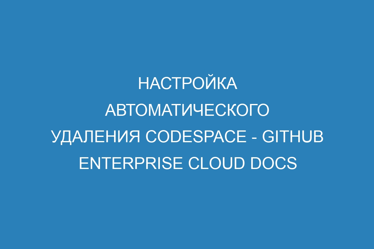 Настройка автоматического удаления codespace - GitHub Enterprise Cloud Docs