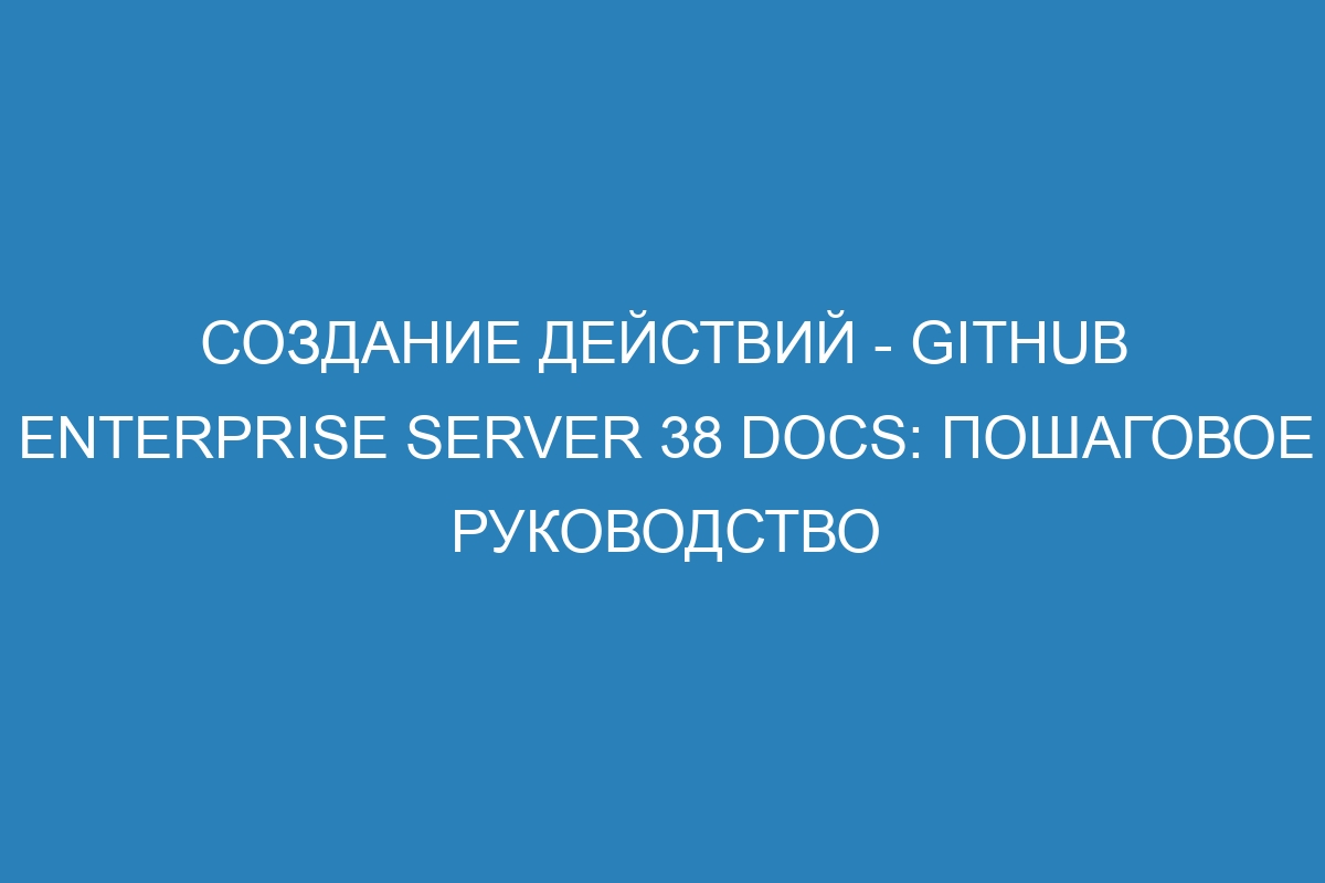 Создание действий - GitHub Enterprise Server 38 Docs: пошаговое руководство