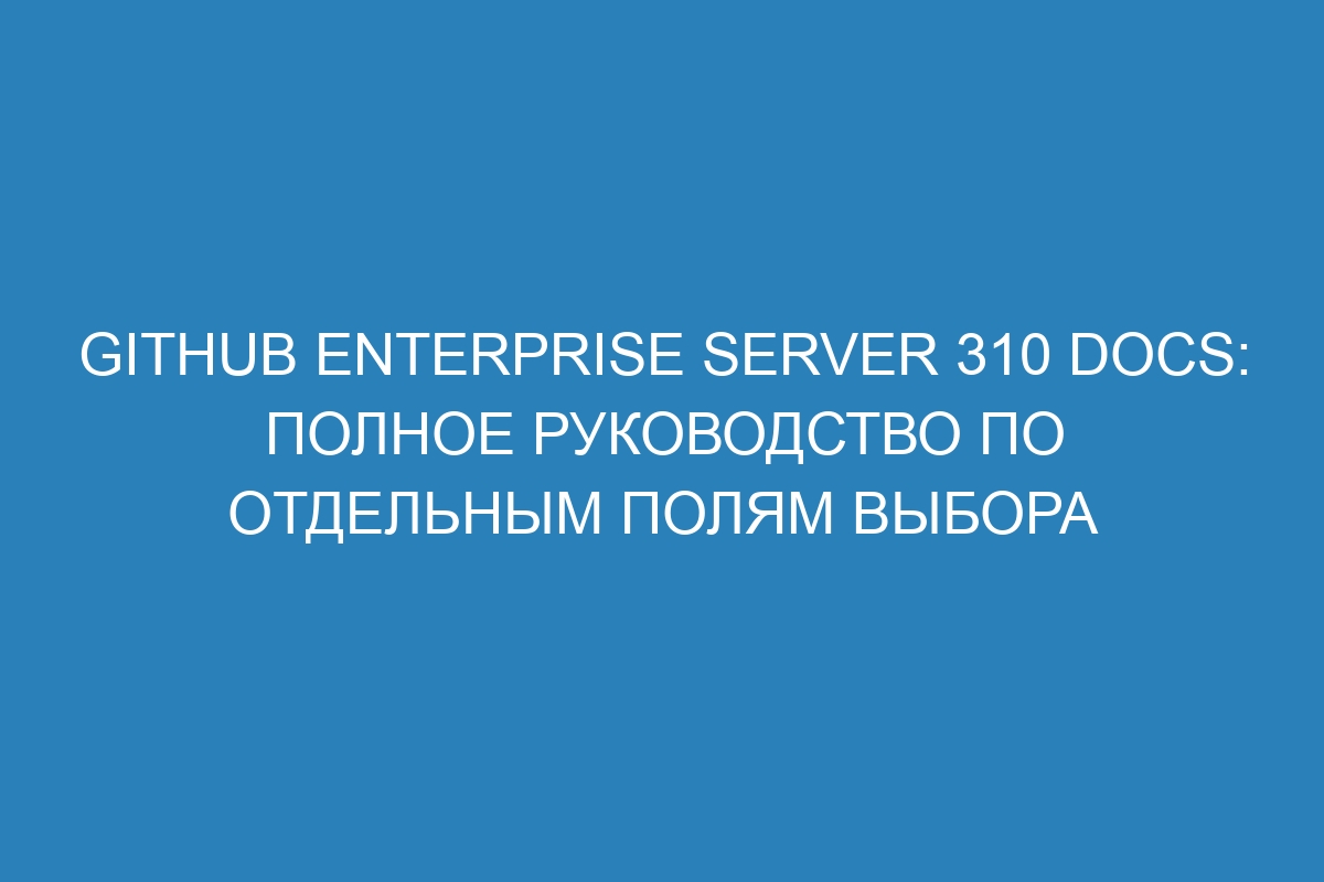 GitHub Enterprise Server 310 Docs: полное руководство по отдельным полям выбора