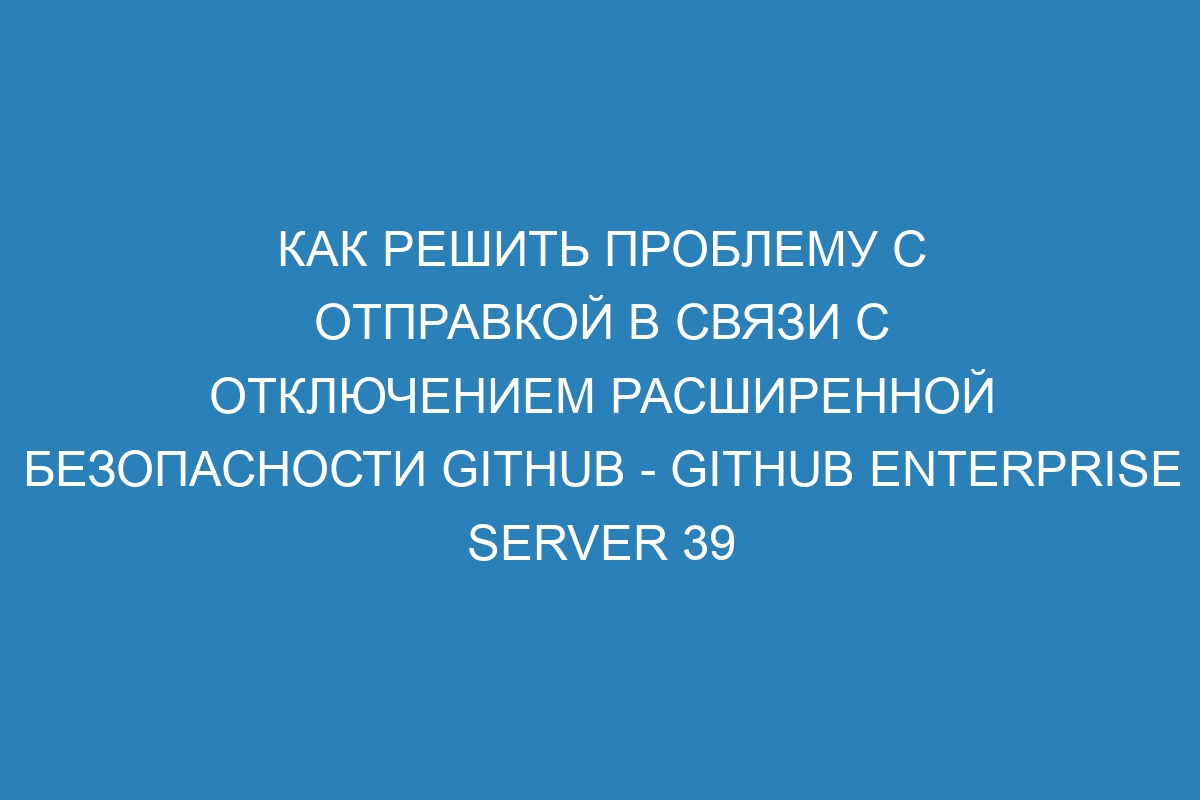 Как решить проблему с отправкой в связи с отключением расширенной безопасности GitHub - GitHub Enterprise Server 39