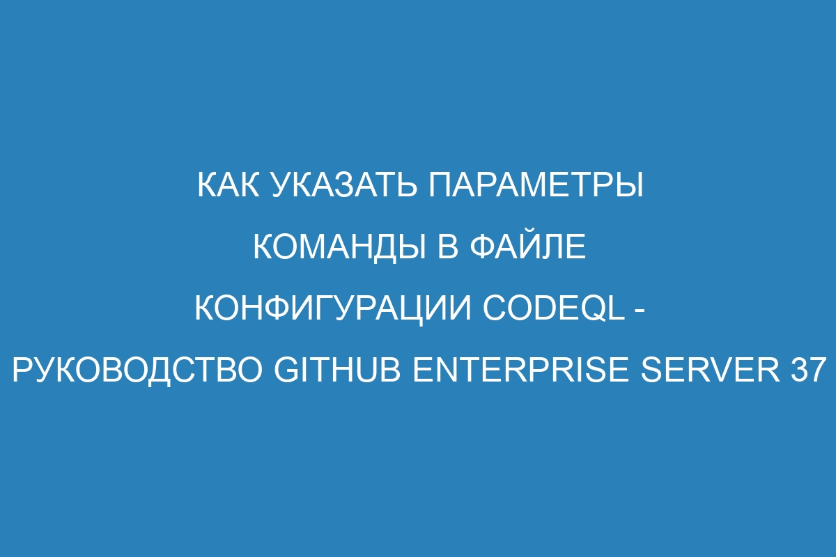 Как указать параметры команды в файле конфигурации CodeQL - Руководство GitHub Enterprise Server 37