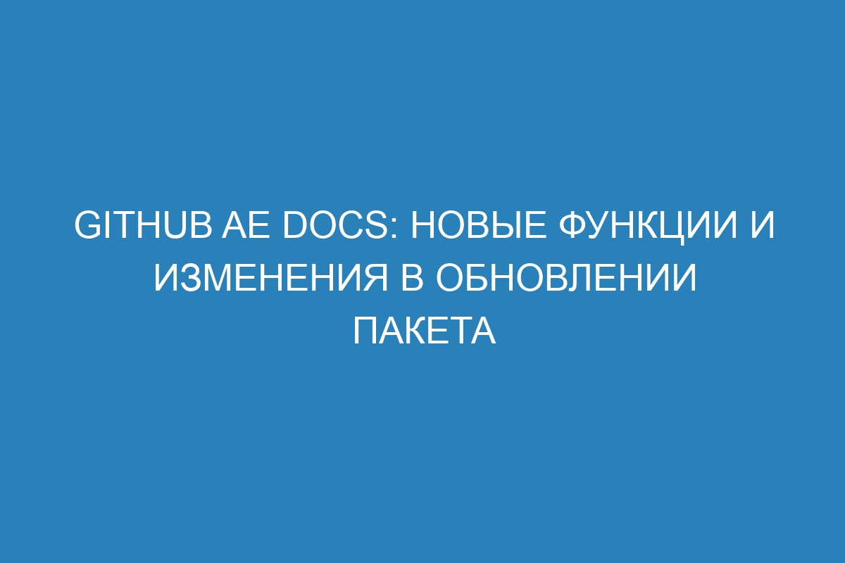 GitHub AE Docs: новые функции и изменения в обновлении пакета