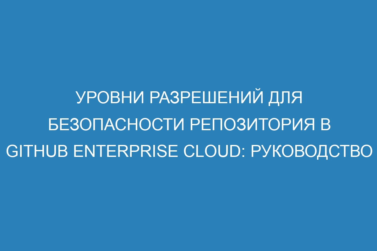 Уровни разрешений для безопасности репозитория в GitHub Enterprise Cloud: руководство