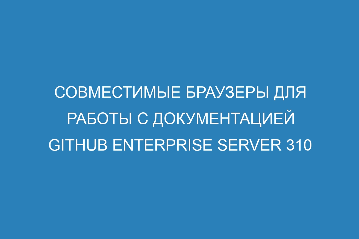 Совместимые браузеры для работы с документацией GitHub Enterprise Server 310