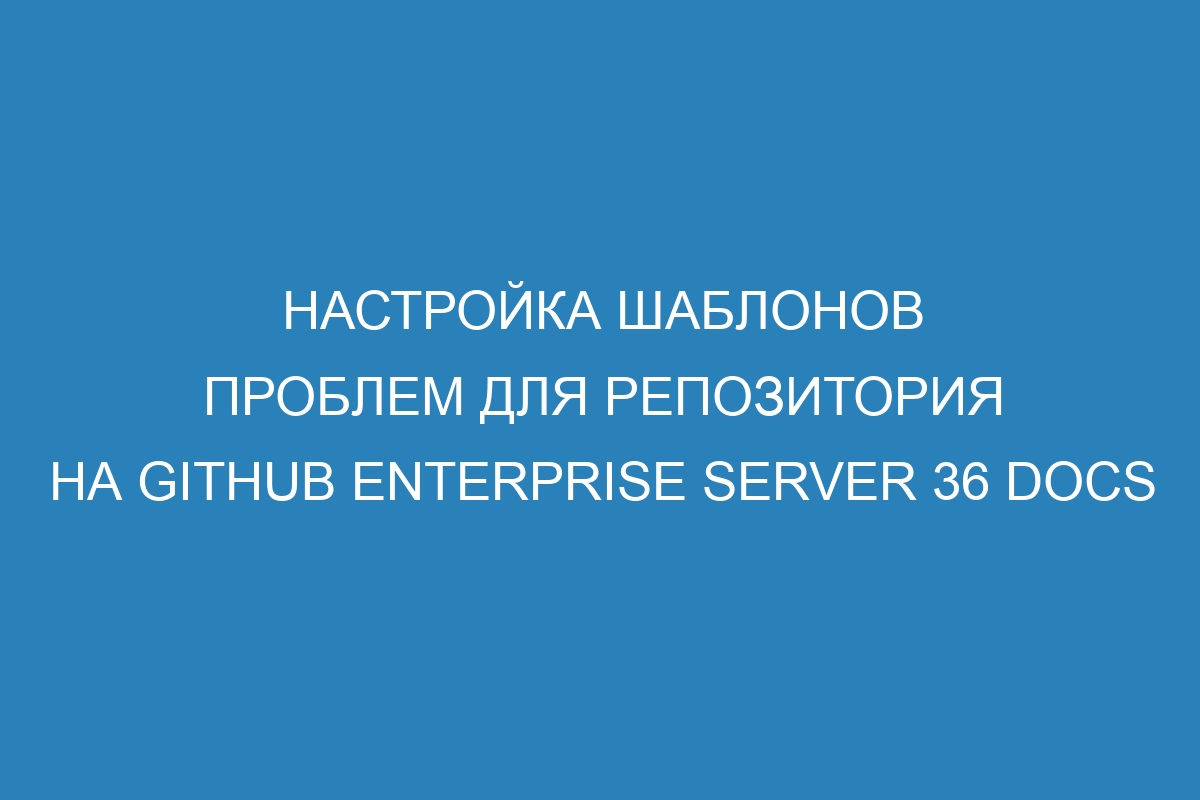 Настройка шаблонов проблем для репозитория на GitHub Enterprise Server 36 Docs