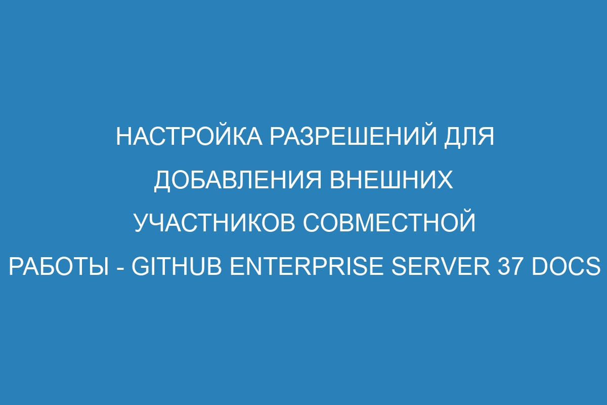 Настройка разрешений для добавления внешних участников совместной работы - GitHub Enterprise Server 37 Docs