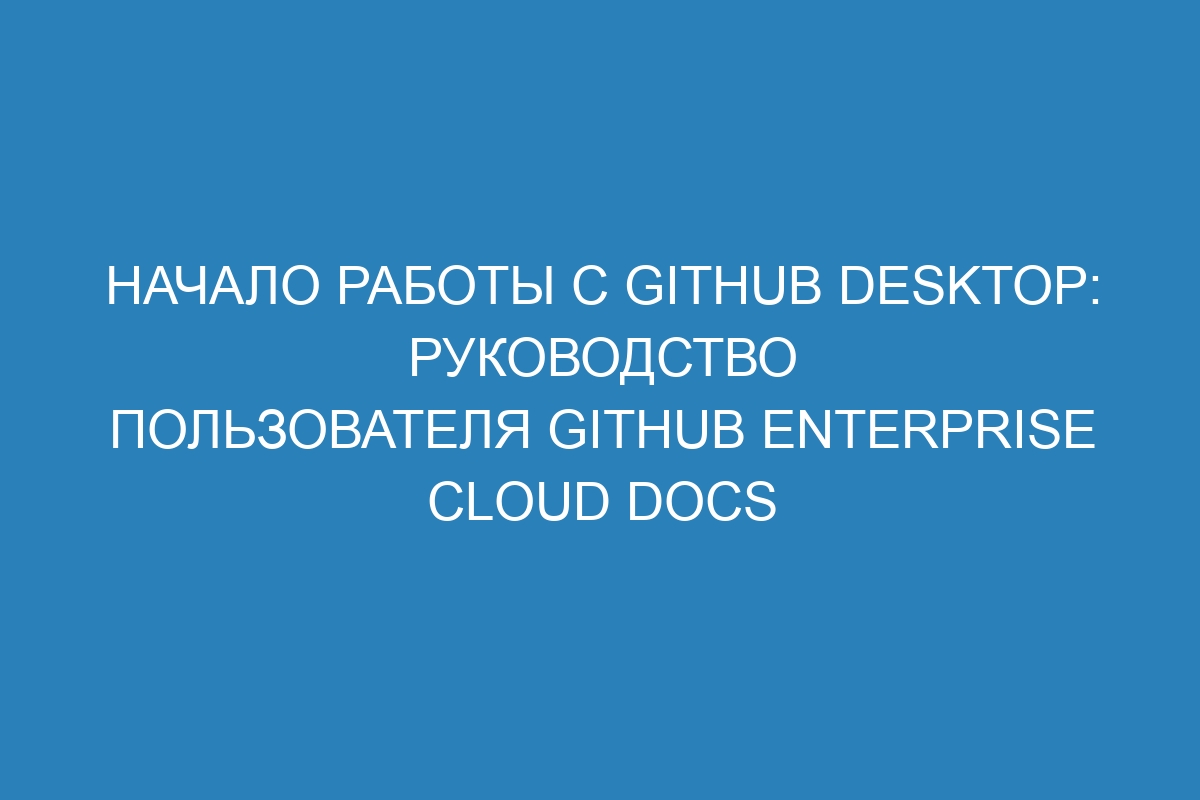 Начало работы с GitHub Desktop: руководство пользователя GitHub Enterprise Cloud Docs