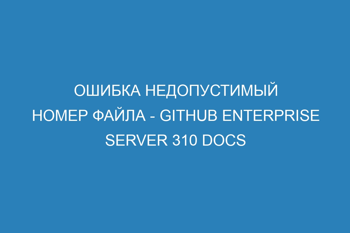 Ошибка недопустимый номер файла - GitHub Enterprise Server 310 Docs