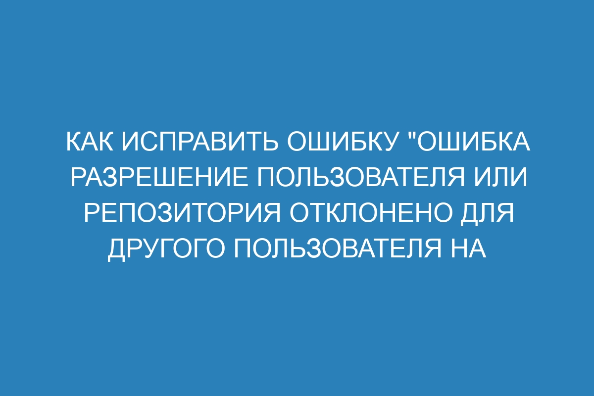 Как исправить ошибку "Ошибка разрешение пользователя или репозитория отклонено для другого пользователя на GitHub Enterprise Server 36"