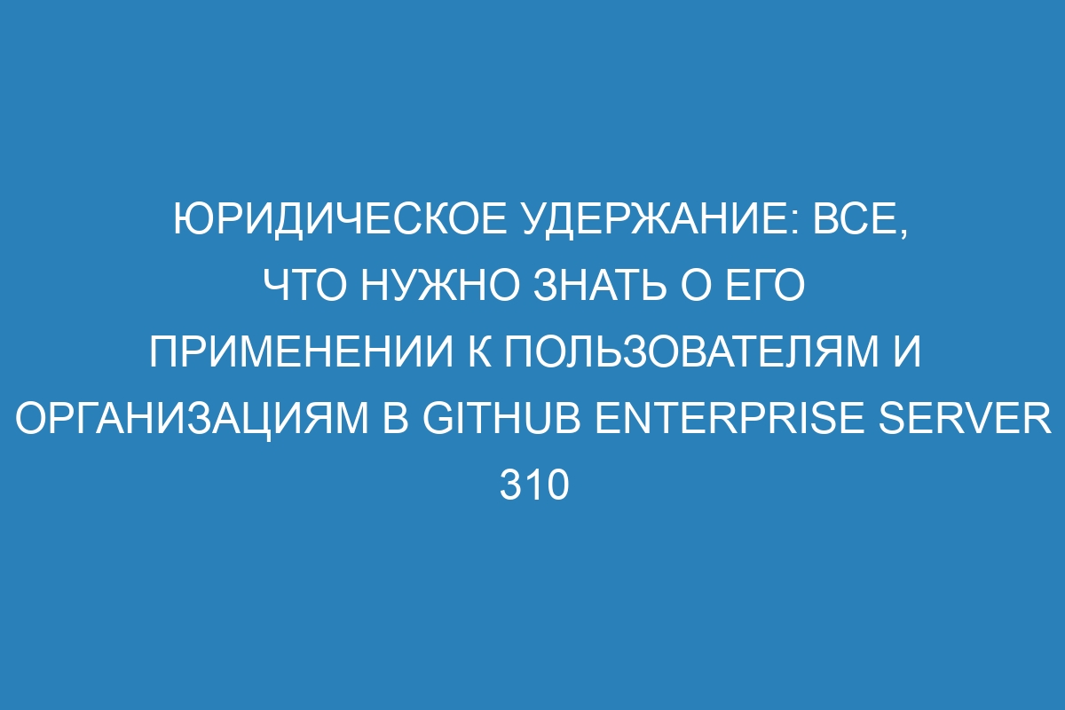 Юридическое удержание: все, что нужно знать о его применении к пользователям и организациям в GitHub Enterprise Server 310