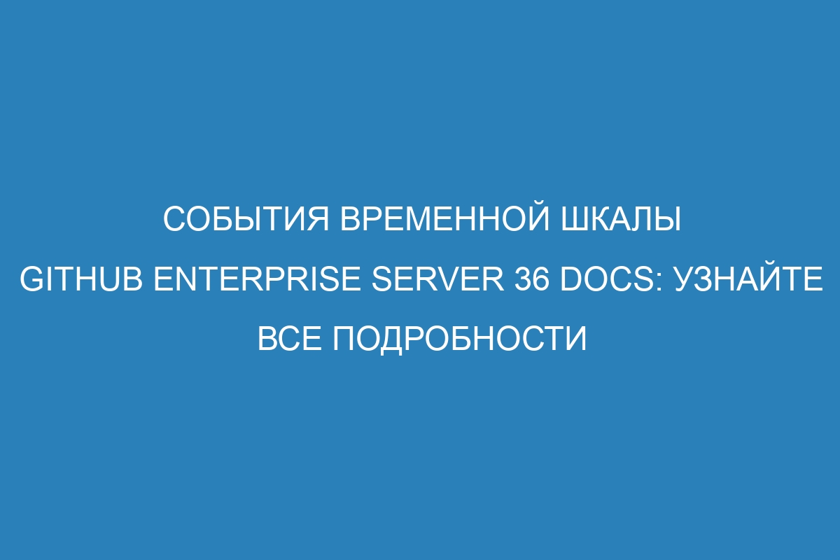 События временной шкалы GitHub Enterprise Server 36 Docs: Узнайте все подробности