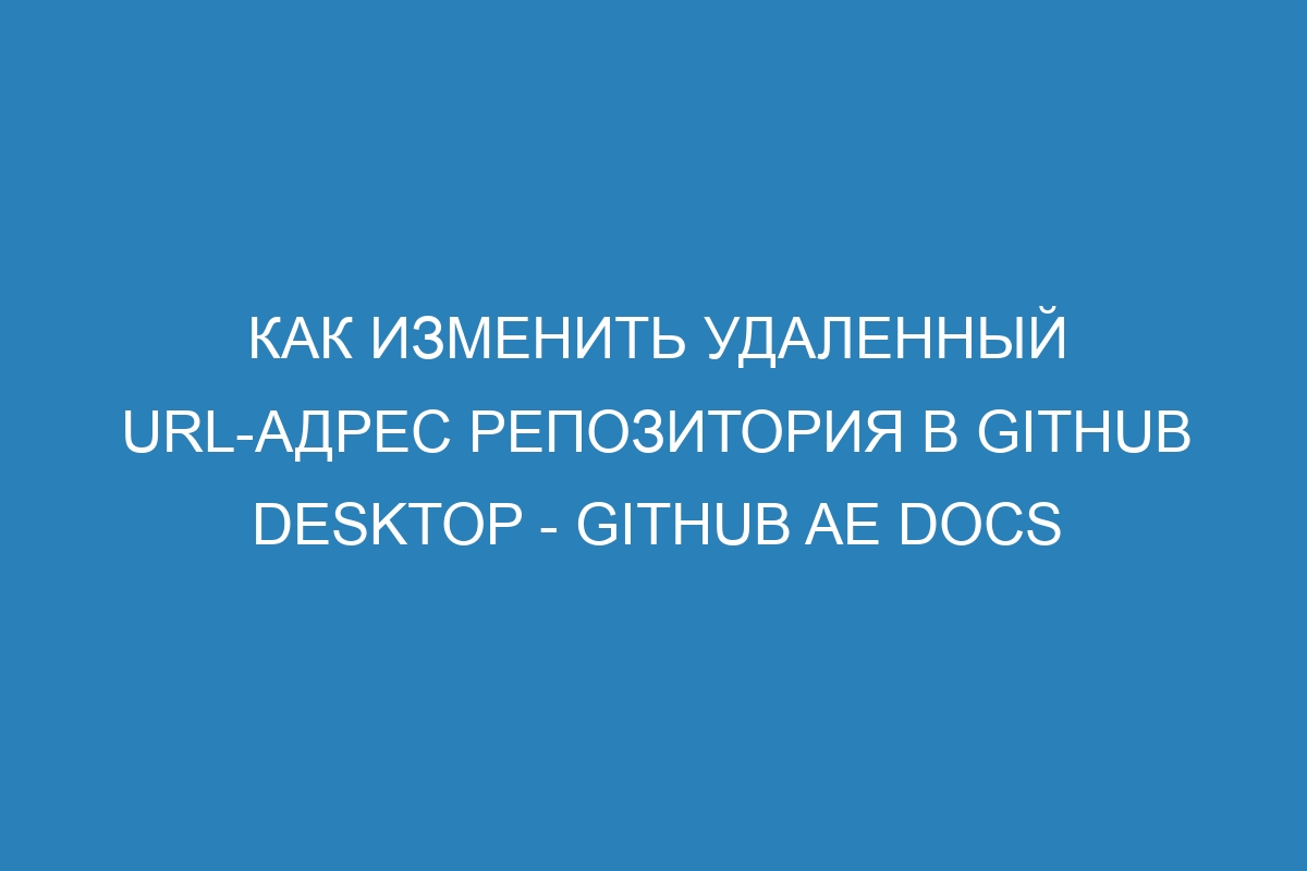 Как изменить удаленный URL-адрес репозитория в GitHub Desktop - GitHub AE Docs