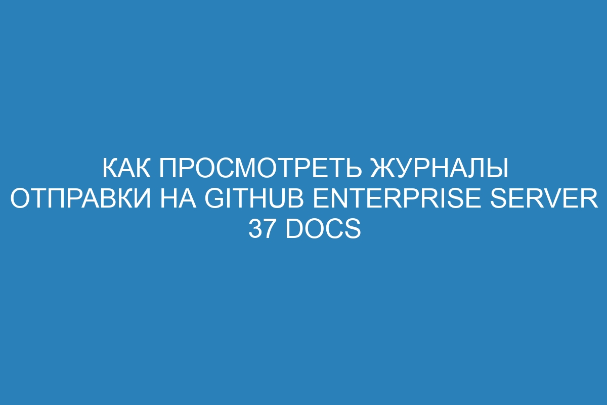 Как просмотреть журналы отправки на GitHub Enterprise Server 37 Docs