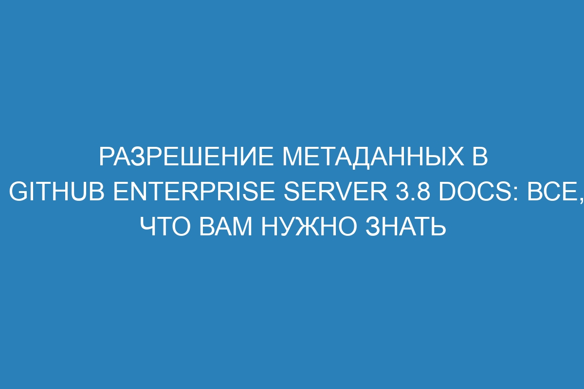 Разрешение метаданных в GitHub Enterprise Server 3.8 Docs: все, что вам нужно знать