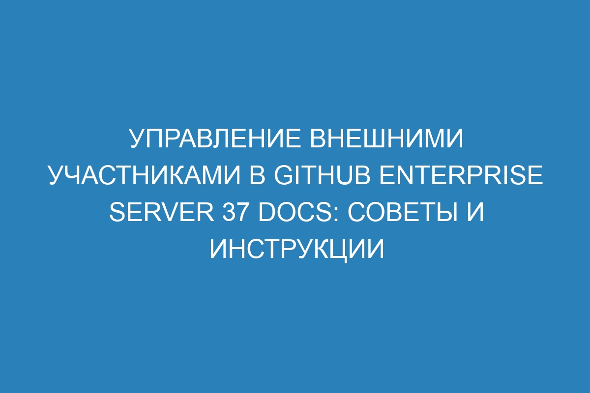 Управление внешними участниками в GitHub Enterprise Server 37 Docs: советы и инструкции